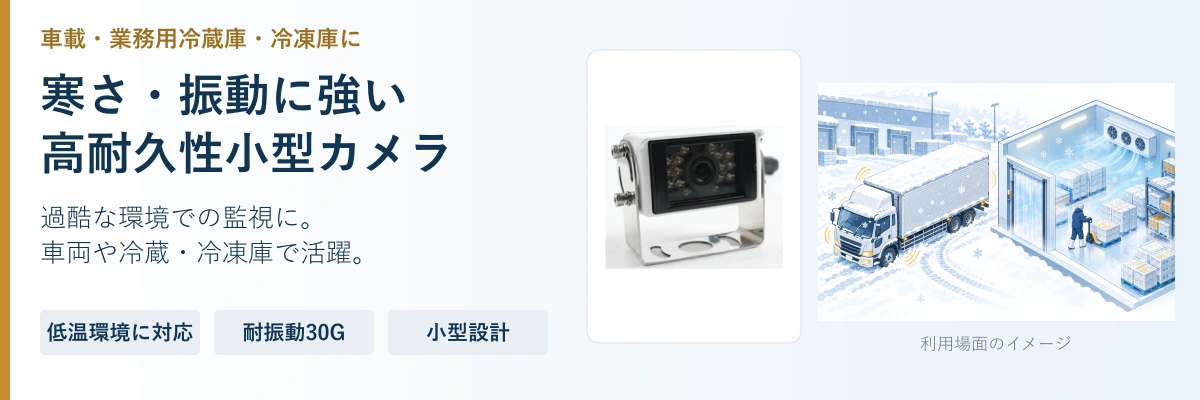 寒さ・振動に強い。高耐久性小型カメラ。過酷な環境での監視に。。車両や冷蔵・冷凍庫で活躍。。低温環境に対応。耐振動30G。小型設計