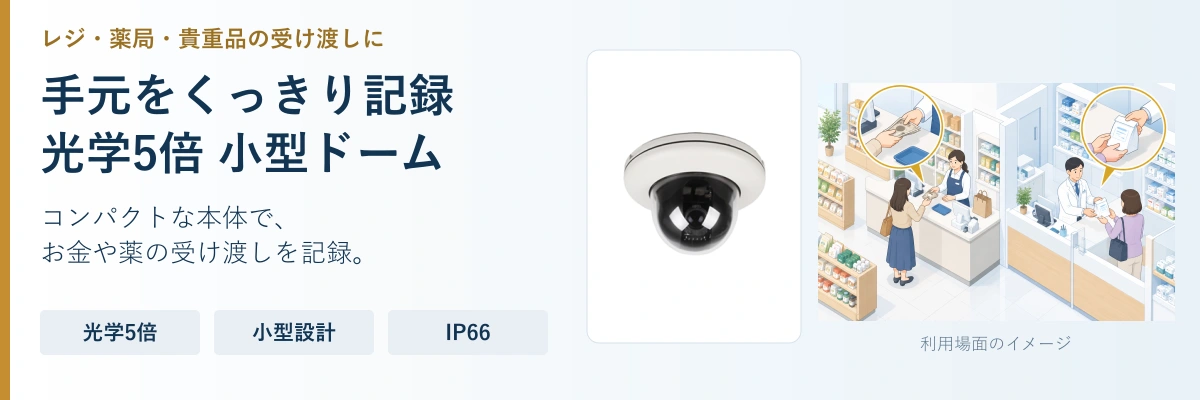 手元をくっきり記録。光学5倍 小型ドーム。コンパクトな本体で、。お金や薬の受け渡しを記録。。光学5倍。小型設計。IP66